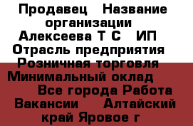 Продавец › Название организации ­ Алексеева Т.С., ИП › Отрасль предприятия ­ Розничная торговля › Минимальный оклад ­ 12 000 - Все города Работа » Вакансии   . Алтайский край,Яровое г.